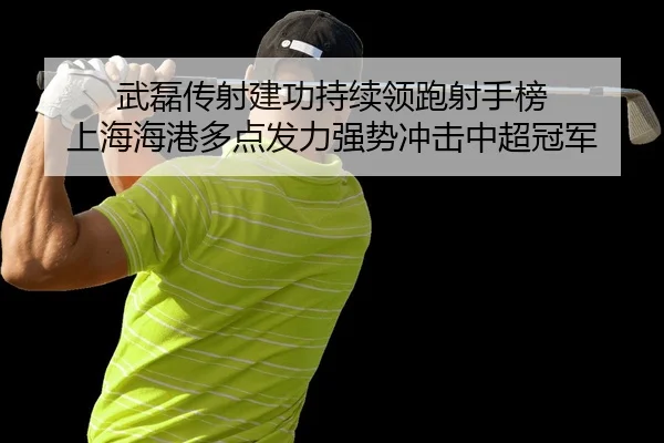 武磊传射建功持续领跑射手榜 上海海港多点发力强势冲击中超冠军